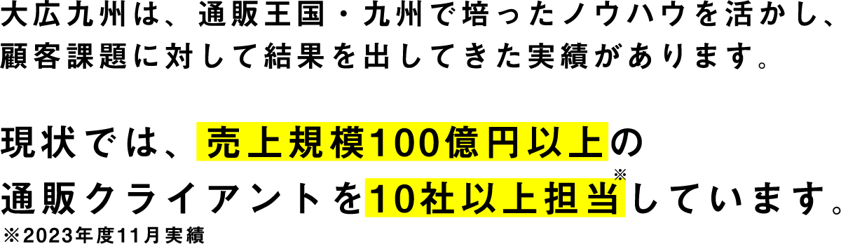 大広九州は、通販王国・九州で培ったノウハウを活かし、顧客課題に対して結果を出してきた実績があります。現状では、売上規模100億円以上の通販クライアントを10社以上担当しています。